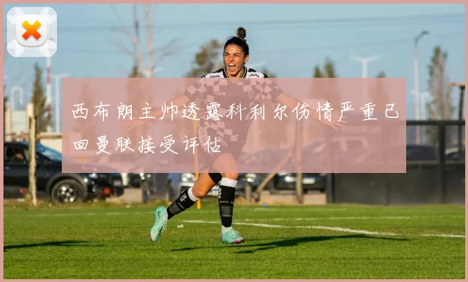 西布朗主帅透露科利尔伤情严重已回曼联接受评估