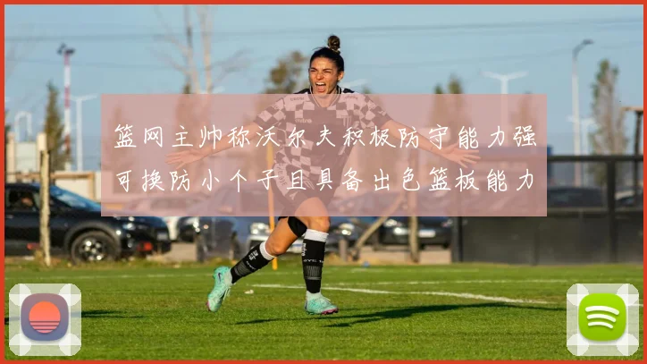 篮网主帅称沃尔夫积极防守能力强可换防小个子且具备出色篮板能力