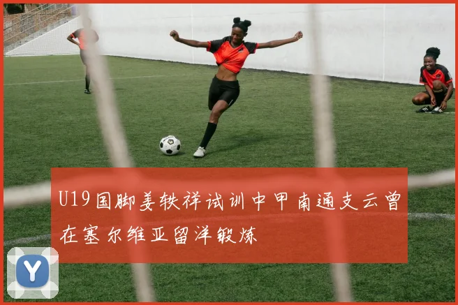 U19国脚姜轶祥试训中甲南通支云曾在塞尔维亚留洋锻炼