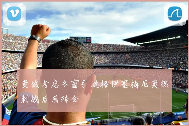 曼城考虑冬窗引进格伊塞梅尼奥热刺战后或转会