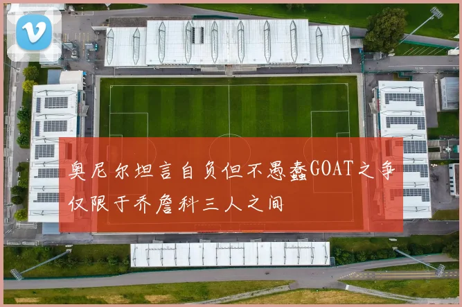 奥尼尔坦言自负但不愚蠢GOAT之争仅限于乔詹科三人之间