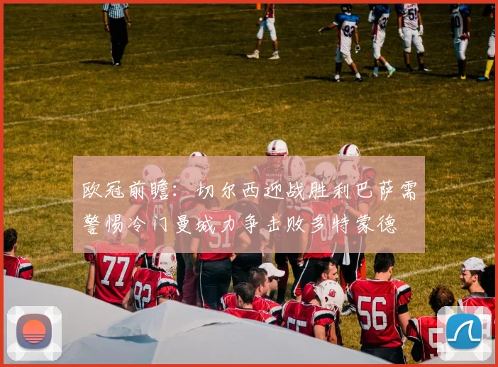 欧冠前瞻：切尔西迎战胜利巴萨需警惕冷门曼城力争击败多特蒙德