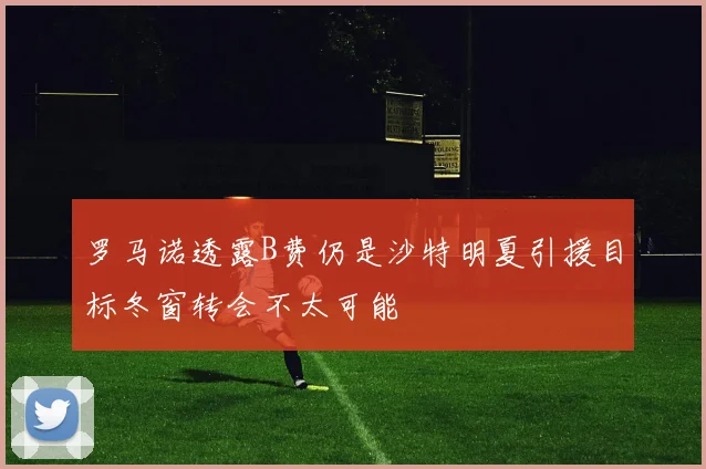 罗马诺透露B费仍是沙特明夏引援目标冬窗转会不太可能