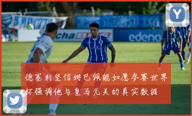 德塞利坚信姆巴佩能如愿参赛世界杯强调他与皇马无关的真实数据