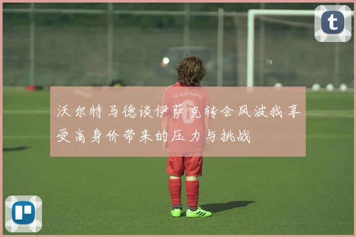 沃尔特马德谈伊萨克转会风波我享受高身价带来的压力与挑战