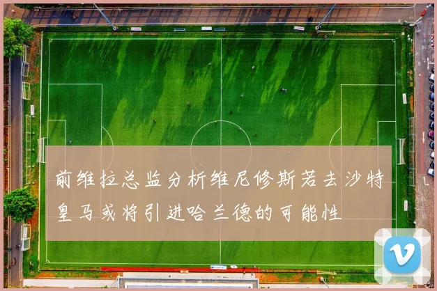 前维拉总监分析维尼修斯若去沙特皇马或将引进哈兰德的可能性