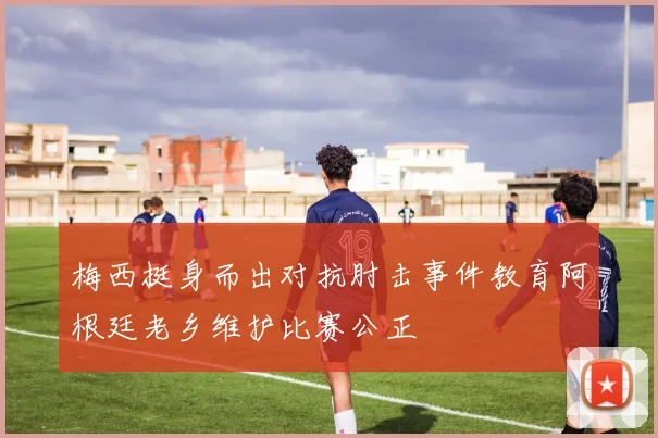 梅西挺身而出对抗肘击事件教育阿根廷老乡维护比赛公正