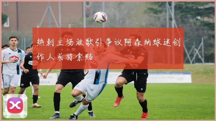 热刺主场放歌引争议阿森纳球迷创作人或将索赔