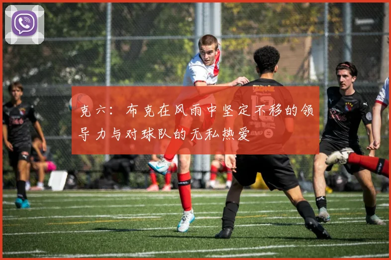 克六：布克在风雨中坚定不移的领导力与对球队的无私热爱