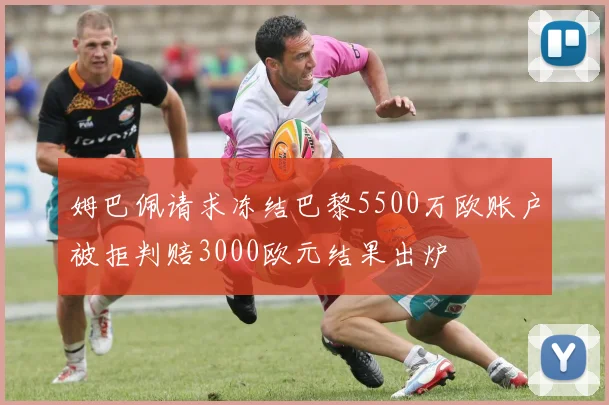 姆巴佩请求冻结巴黎5500万欧账户被拒判赔3000欧元结果出炉
