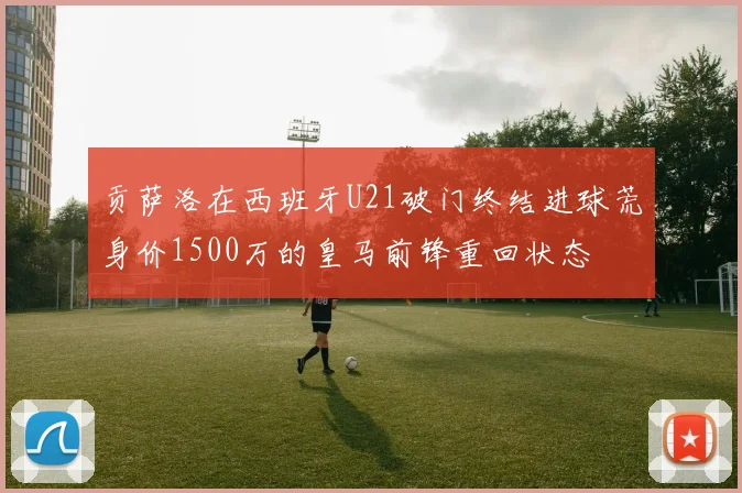 贡萨洛在西班牙U21破门终结进球荒身价1500万的皇马前锋重回状态