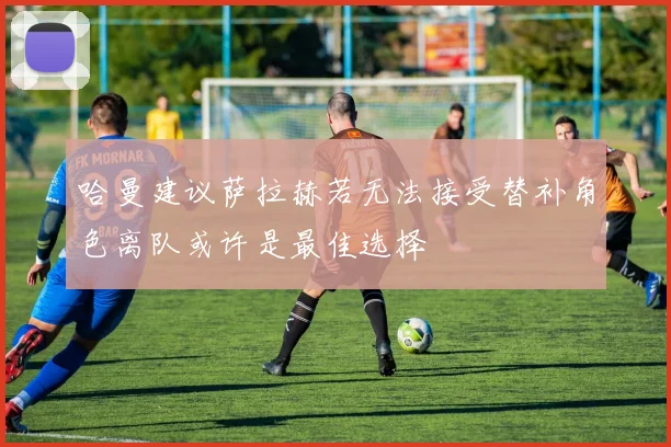 哈曼建议萨拉赫若无法接受替补角色离队或许是最佳选择
