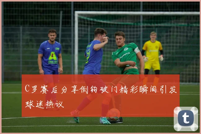 C罗赛后分享倒钩破门精彩瞬间引发球迷热议