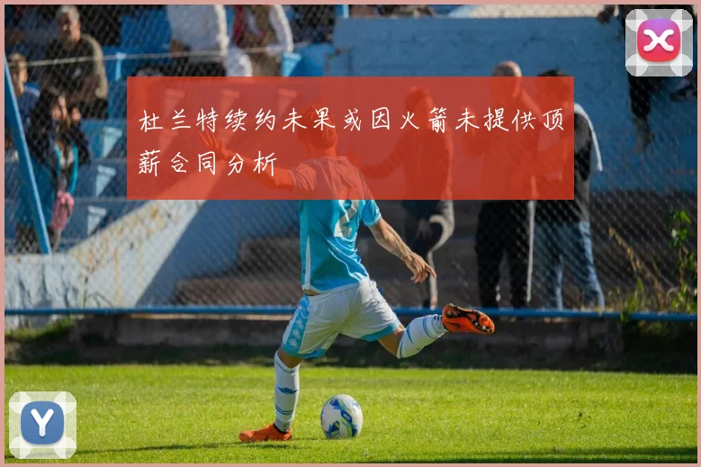 杜兰特续约未果或因火箭未提供顶薪合同分析
