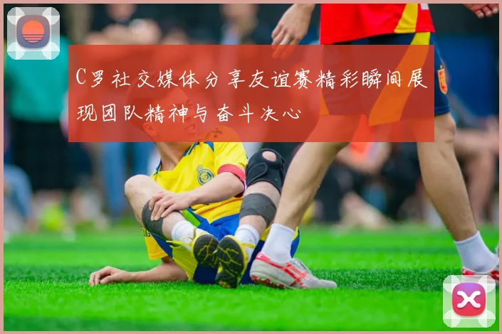 C罗社交媒体分享友谊赛精彩瞬间展现团队精神与奋斗决心